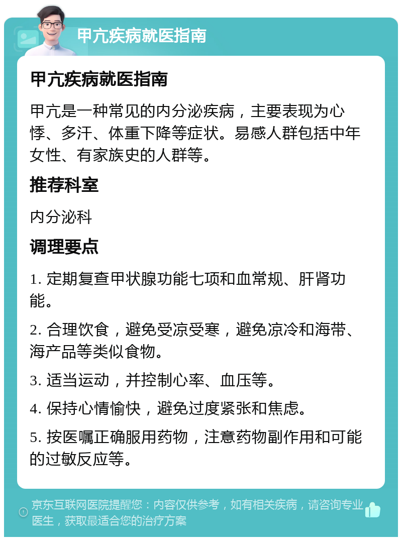 甲亢疾病就医指南 甲亢疾病就医指南 甲亢是一种常见的内分泌疾病，主要表现为心悸、多汗、体重下降等症状。易感人群包括中年女性、有家族史的人群等。 推荐科室 内分泌科 调理要点 1. 定期复查甲状腺功能七项和血常规、肝肾功能。 2. 合理饮食，避免受凉受寒，避免凉冷和海带、海产品等类似食物。 3. 适当运动，并控制心率、血压等。 4. 保持心情愉快，避免过度紧张和焦虑。 5. 按医嘱正确服用药物，注意药物副作用和可能的过敏反应等。