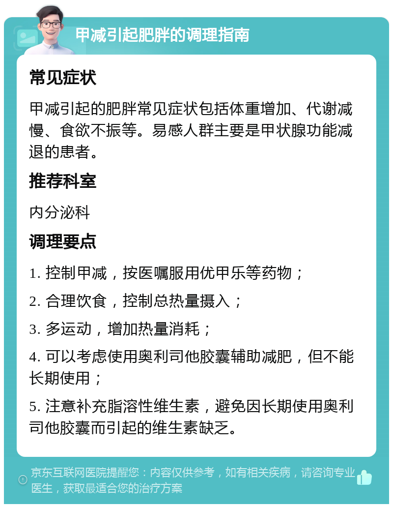 甲减引起肥胖的调理指南 常见症状 甲减引起的肥胖常见症状包括体重增加、代谢减慢、食欲不振等。易感人群主要是甲状腺功能减退的患者。 推荐科室 内分泌科 调理要点 1. 控制甲减，按医嘱服用优甲乐等药物； 2. 合理饮食，控制总热量摄入； 3. 多运动，增加热量消耗； 4. 可以考虑使用奥利司他胶囊辅助减肥，但不能长期使用； 5. 注意补充脂溶性维生素，避免因长期使用奥利司他胶囊而引起的维生素缺乏。