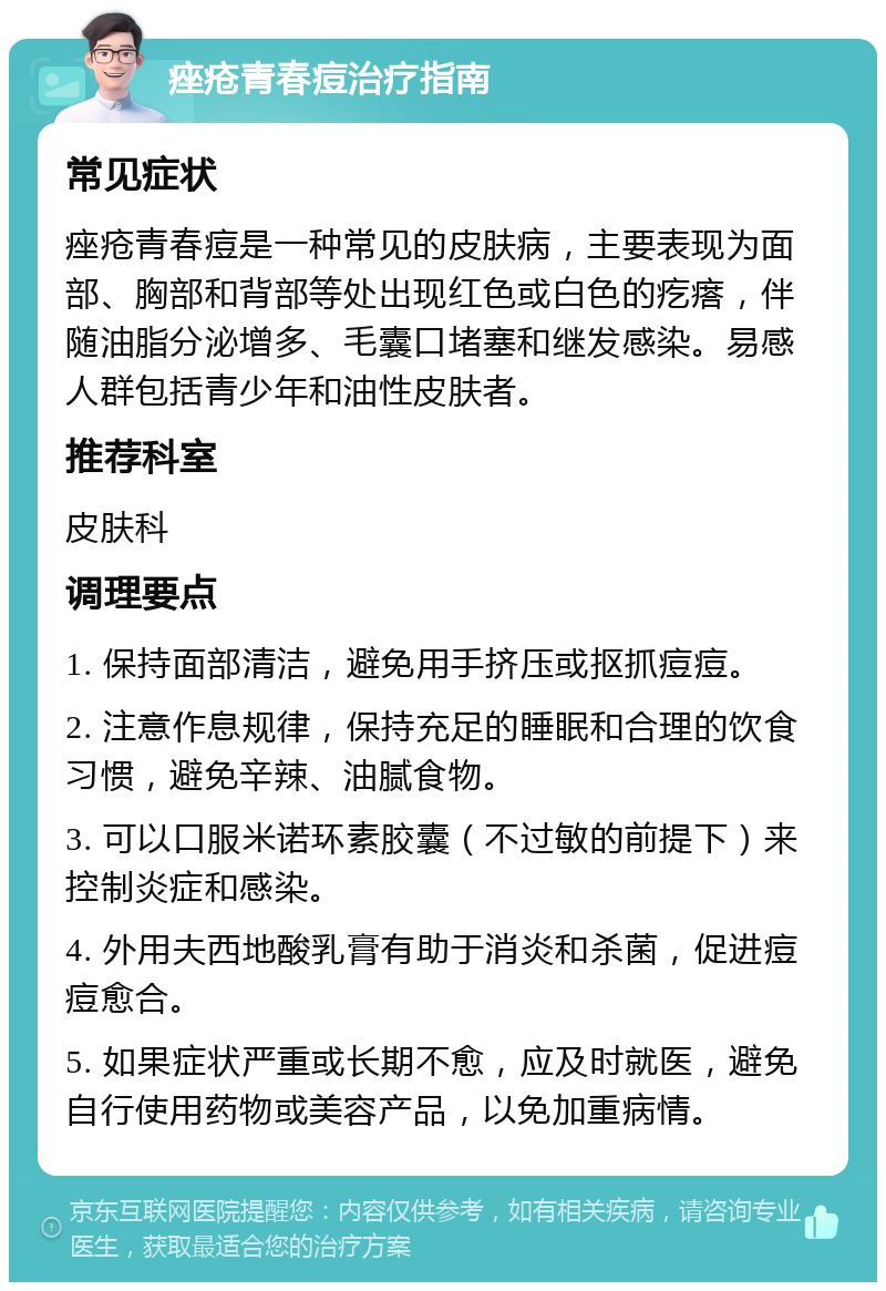 痤疮青春痘治疗指南 常见症状 痤疮青春痘是一种常见的皮肤病，主要表现为面部、胸部和背部等处出现红色或白色的疙瘩，伴随油脂分泌增多、毛囊口堵塞和继发感染。易感人群包括青少年和油性皮肤者。 推荐科室 皮肤科 调理要点 1. 保持面部清洁，避免用手挤压或抠抓痘痘。 2. 注意作息规律，保持充足的睡眠和合理的饮食习惯，避免辛辣、油腻食物。 3. 可以口服米诺环素胶囊（不过敏的前提下）来控制炎症和感染。 4. 外用夫西地酸乳膏有助于消炎和杀菌，促进痘痘愈合。 5. 如果症状严重或长期不愈，应及时就医，避免自行使用药物或美容产品，以免加重病情。