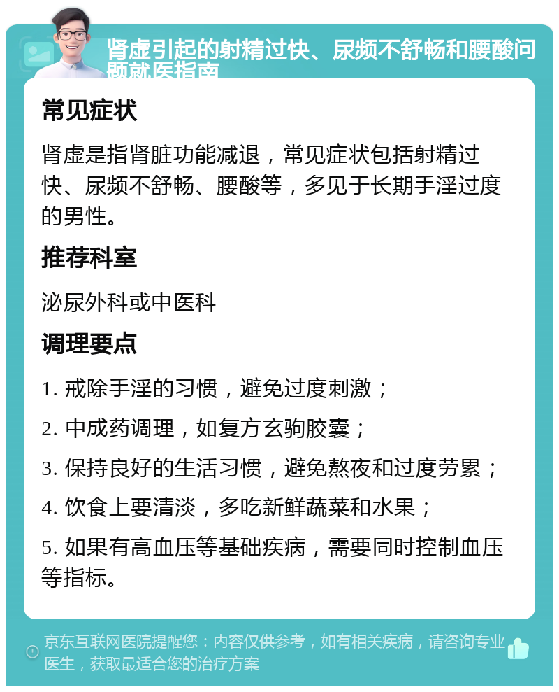 肾虚引起的射精过快、尿频不舒畅和腰酸问题就医指南 常见症状 肾虚是指肾脏功能减退，常见症状包括射精过快、尿频不舒畅、腰酸等，多见于长期手淫过度的男性。 推荐科室 泌尿外科或中医科 调理要点 1. 戒除手淫的习惯，避免过度刺激； 2. 中成药调理，如复方玄驹胶囊； 3. 保持良好的生活习惯，避免熬夜和过度劳累； 4. 饮食上要清淡，多吃新鲜蔬菜和水果； 5. 如果有高血压等基础疾病，需要同时控制血压等指标。