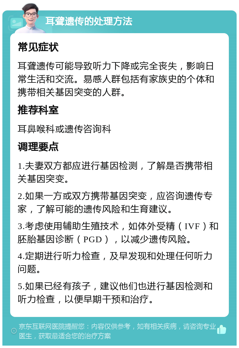 耳聋遗传的处理方法 常见症状 耳聋遗传可能导致听力下降或完全丧失，影响日常生活和交流。易感人群包括有家族史的个体和携带相关基因突变的人群。 推荐科室 耳鼻喉科或遗传咨询科 调理要点 1.夫妻双方都应进行基因检测，了解是否携带相关基因突变。 2.如果一方或双方携带基因突变，应咨询遗传专家，了解可能的遗传风险和生育建议。 3.考虑使用辅助生殖技术，如体外受精（IVF）和胚胎基因诊断（PGD），以减少遗传风险。 4.定期进行听力检查，及早发现和处理任何听力问题。 5.如果已经有孩子，建议他们也进行基因检测和听力检查，以便早期干预和治疗。