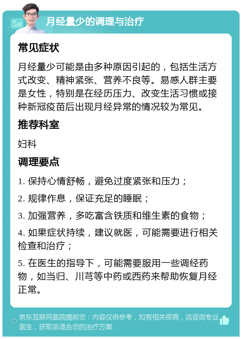 月经量少的调理与治疗 常见症状 月经量少可能是由多种原因引起的，包括生活方式改变、精神紧张、营养不良等。易感人群主要是女性，特别是在经历压力、改变生活习惯或接种新冠疫苗后出现月经异常的情况较为常见。 推荐科室 妇科 调理要点 1. 保持心情舒畅，避免过度紧张和压力； 2. 规律作息，保证充足的睡眠； 3. 加强营养，多吃富含铁质和维生素的食物； 4. 如果症状持续，建议就医，可能需要进行相关检查和治疗； 5. 在医生的指导下，可能需要服用一些调经药物，如当归、川芎等中药或西药来帮助恢复月经正常。