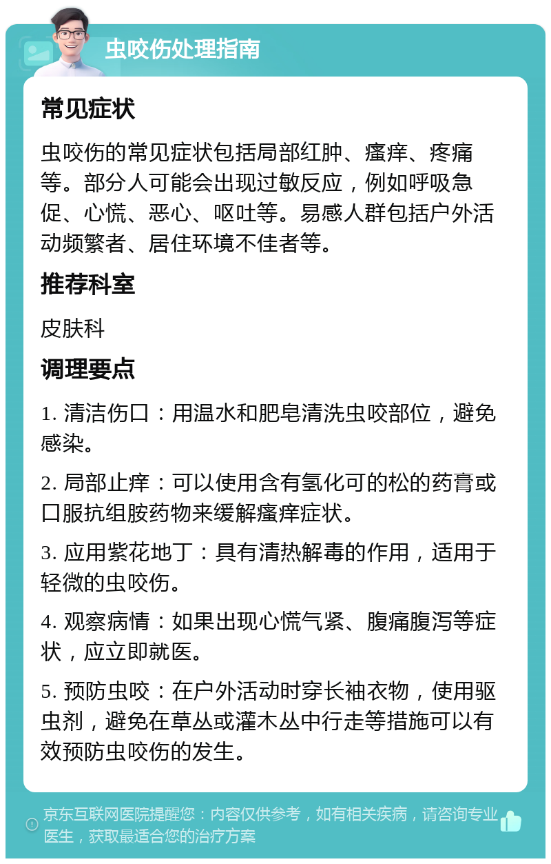 虫咬伤处理指南 常见症状 虫咬伤的常见症状包括局部红肿、瘙痒、疼痛等。部分人可能会出现过敏反应，例如呼吸急促、心慌、恶心、呕吐等。易感人群包括户外活动频繁者、居住环境不佳者等。 推荐科室 皮肤科 调理要点 1. 清洁伤口：用温水和肥皂清洗虫咬部位，避免感染。 2. 局部止痒：可以使用含有氢化可的松的药膏或口服抗组胺药物来缓解瘙痒症状。 3. 应用紫花地丁：具有清热解毒的作用，适用于轻微的虫咬伤。 4. 观察病情：如果出现心慌气紧、腹痛腹泻等症状，应立即就医。 5. 预防虫咬：在户外活动时穿长袖衣物，使用驱虫剂，避免在草丛或灌木丛中行走等措施可以有效预防虫咬伤的发生。