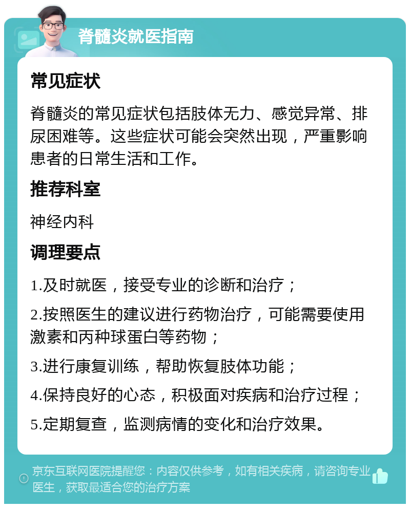 脊髓炎就医指南 常见症状 脊髓炎的常见症状包括肢体无力、感觉异常、排尿困难等。这些症状可能会突然出现，严重影响患者的日常生活和工作。 推荐科室 神经内科 调理要点 1.及时就医，接受专业的诊断和治疗； 2.按照医生的建议进行药物治疗，可能需要使用激素和丙种球蛋白等药物； 3.进行康复训练，帮助恢复肢体功能； 4.保持良好的心态，积极面对疾病和治疗过程； 5.定期复查，监测病情的变化和治疗效果。