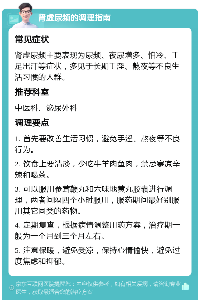 肾虚尿频的调理指南 常见症状 肾虚尿频主要表现为尿频、夜尿增多、怕冷、手足出汗等症状，多见于长期手淫、熬夜等不良生活习惯的人群。 推荐科室 中医科、泌尿外科 调理要点 1. 首先要改善生活习惯，避免手淫、熬夜等不良行为。 2. 饮食上要清淡，少吃牛羊肉鱼肉，禁忌寒凉辛辣和喝茶。 3. 可以服用参茸鞭丸和六味地黄丸胶囊进行调理，两者间隔四个小时服用，服药期间最好别服用其它同类的药物。 4. 定期复查，根据病情调整用药方案，治疗期一般为一个月到三个月左右。 5. 注意保暖，避免受凉，保持心情愉快，避免过度焦虑和抑郁。