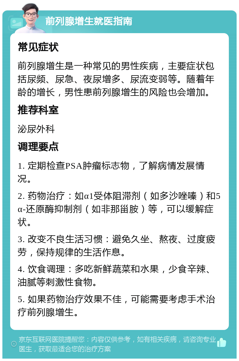 前列腺增生就医指南 常见症状 前列腺增生是一种常见的男性疾病，主要症状包括尿频、尿急、夜尿增多、尿流变弱等。随着年龄的增长，男性患前列腺增生的风险也会增加。 推荐科室 泌尿外科 调理要点 1. 定期检查PSA肿瘤标志物，了解病情发展情况。 2. 药物治疗：如α1受体阻滞剂（如多沙唑嗪）和5α-还原酶抑制剂（如非那甾胺）等，可以缓解症状。 3. 改变不良生活习惯：避免久坐、熬夜、过度疲劳，保持规律的生活作息。 4. 饮食调理：多吃新鲜蔬菜和水果，少食辛辣、油腻等刺激性食物。 5. 如果药物治疗效果不佳，可能需要考虑手术治疗前列腺增生。