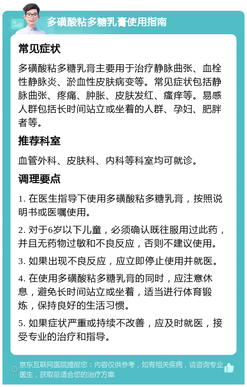 多磺酸粘多糖乳膏使用指南 常见症状 多磺酸粘多糖乳膏主要用于治疗静脉曲张、血栓性静脉炎、淤血性皮肤病变等。常见症状包括静脉曲张、疼痛、肿胀、皮肤发红、瘙痒等。易感人群包括长时间站立或坐着的人群、孕妇、肥胖者等。 推荐科室 血管外科、皮肤科、内科等科室均可就诊。 调理要点 1. 在医生指导下使用多磺酸粘多糖乳膏，按照说明书或医嘱使用。 2. 对于6岁以下儿童，必须确认既往服用过此药，并且无药物过敏和不良反应，否则不建议使用。 3. 如果出现不良反应，应立即停止使用并就医。 4. 在使用多磺酸粘多糖乳膏的同时，应注意休息，避免长时间站立或坐着，适当进行体育锻炼，保持良好的生活习惯。 5. 如果症状严重或持续不改善，应及时就医，接受专业的治疗和指导。