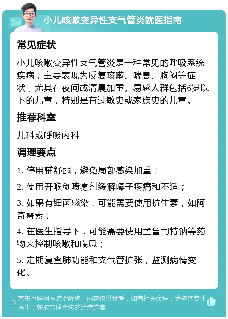 小儿咳嗽变异性支气管炎就医指南 常见症状 小儿咳嗽变异性支气管炎是一种常见的呼吸系统疾病，主要表现为反复咳嗽、喘息、胸闷等症状，尤其在夜间或清晨加重。易感人群包括6岁以下的儿童，特别是有过敏史或家族史的儿童。 推荐科室 儿科或呼吸内科 调理要点 1. 停用辅舒酮，避免局部感染加重； 2. 使用开喉剑喷雾剂缓解嗓子疼痛和不适； 3. 如果有细菌感染，可能需要使用抗生素，如阿奇霉素； 4. 在医生指导下，可能需要使用孟鲁司特钠等药物来控制咳嗽和喘息； 5. 定期复查肺功能和支气管扩张，监测病情变化。