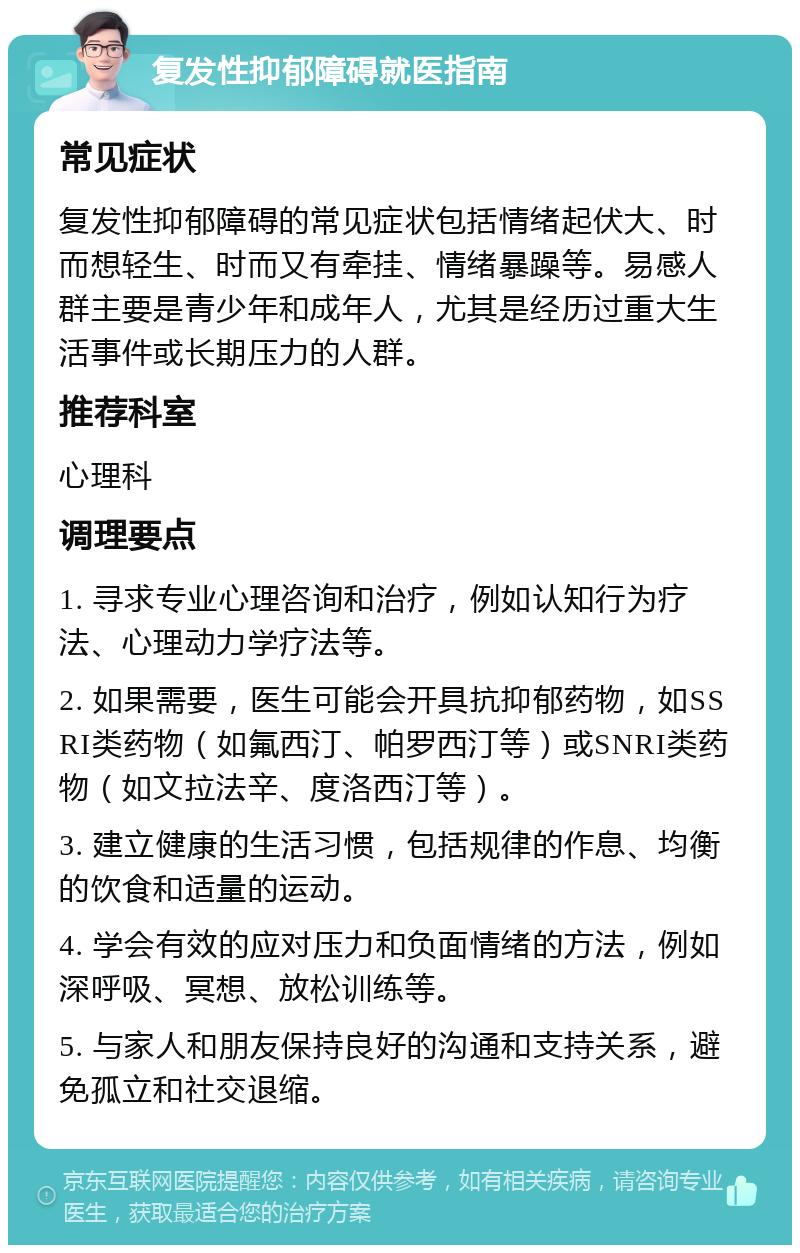 复发性抑郁障碍就医指南 常见症状 复发性抑郁障碍的常见症状包括情绪起伏大、时而想轻生、时而又有牵挂、情绪暴躁等。易感人群主要是青少年和成年人，尤其是经历过重大生活事件或长期压力的人群。 推荐科室 心理科 调理要点 1. 寻求专业心理咨询和治疗，例如认知行为疗法、心理动力学疗法等。 2. 如果需要，医生可能会开具抗抑郁药物，如SSRI类药物（如氟西汀、帕罗西汀等）或SNRI类药物（如文拉法辛、度洛西汀等）。 3. 建立健康的生活习惯，包括规律的作息、均衡的饮食和适量的运动。 4. 学会有效的应对压力和负面情绪的方法，例如深呼吸、冥想、放松训练等。 5. 与家人和朋友保持良好的沟通和支持关系，避免孤立和社交退缩。