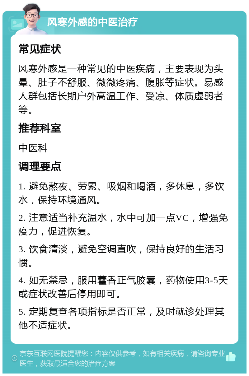 风寒外感的中医治疗 常见症状 风寒外感是一种常见的中医疾病，主要表现为头晕、肚子不舒服、微微疼痛、腹胀等症状。易感人群包括长期户外高温工作、受凉、体质虚弱者等。 推荐科室 中医科 调理要点 1. 避免熬夜、劳累、吸烟和喝酒，多休息，多饮水，保持环境通风。 2. 注意适当补充温水，水中可加一点VC，增强免疫力，促进恢复。 3. 饮食清淡，避免空调直吹，保持良好的生活习惯。 4. 如无禁忌，服用藿香正气胶囊，药物使用3-5天或症状改善后停用即可。 5. 定期复查各项指标是否正常，及时就诊处理其他不适症状。