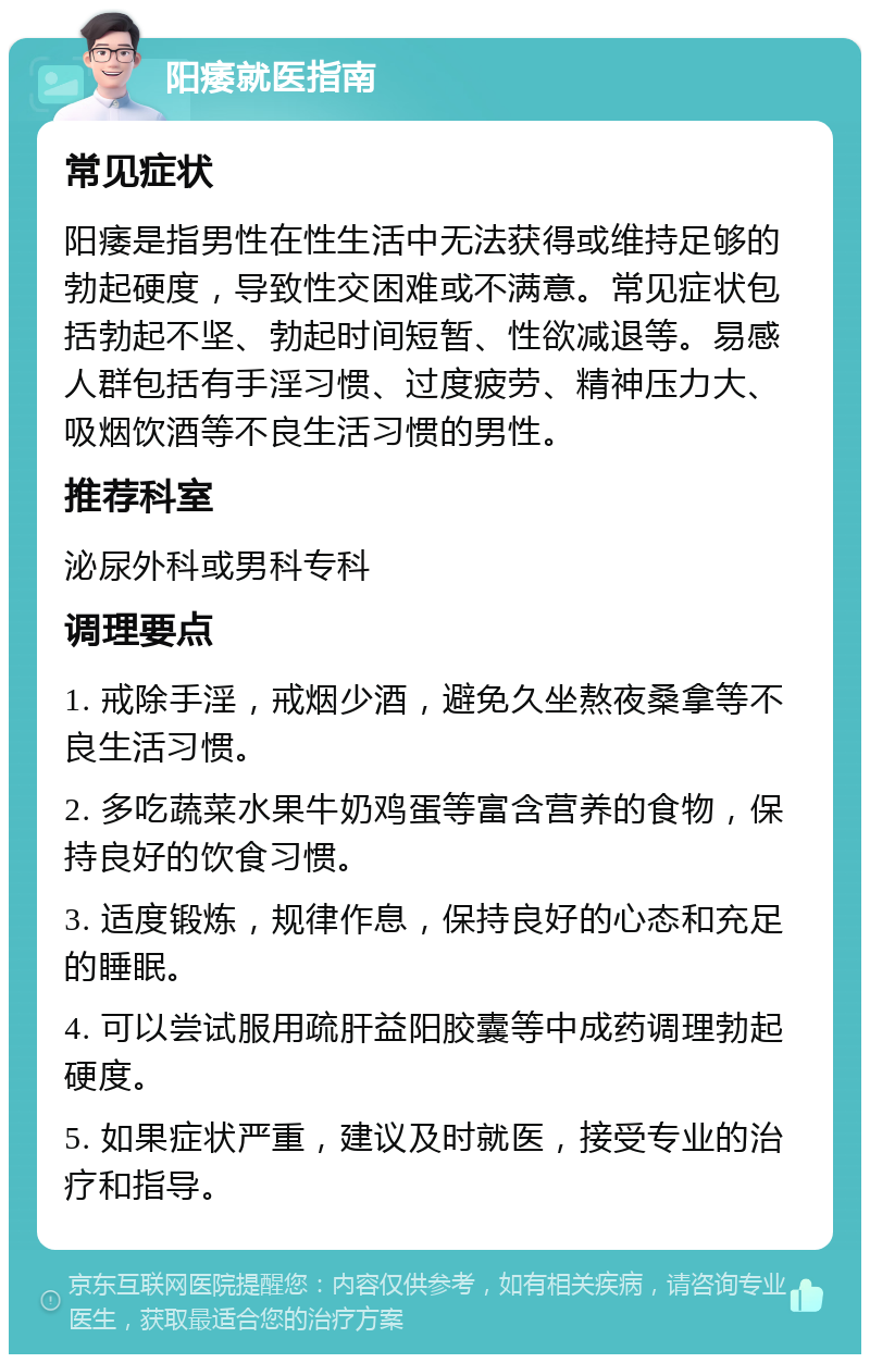 阳痿就医指南 常见症状 阳痿是指男性在性生活中无法获得或维持足够的勃起硬度，导致性交困难或不满意。常见症状包括勃起不坚、勃起时间短暂、性欲减退等。易感人群包括有手淫习惯、过度疲劳、精神压力大、吸烟饮酒等不良生活习惯的男性。 推荐科室 泌尿外科或男科专科 调理要点 1. 戒除手淫，戒烟少酒，避免久坐熬夜桑拿等不良生活习惯。 2. 多吃蔬菜水果牛奶鸡蛋等富含营养的食物，保持良好的饮食习惯。 3. 适度锻炼，规律作息，保持良好的心态和充足的睡眠。 4. 可以尝试服用疏肝益阳胶囊等中成药调理勃起硬度。 5. 如果症状严重，建议及时就医，接受专业的治疗和指导。