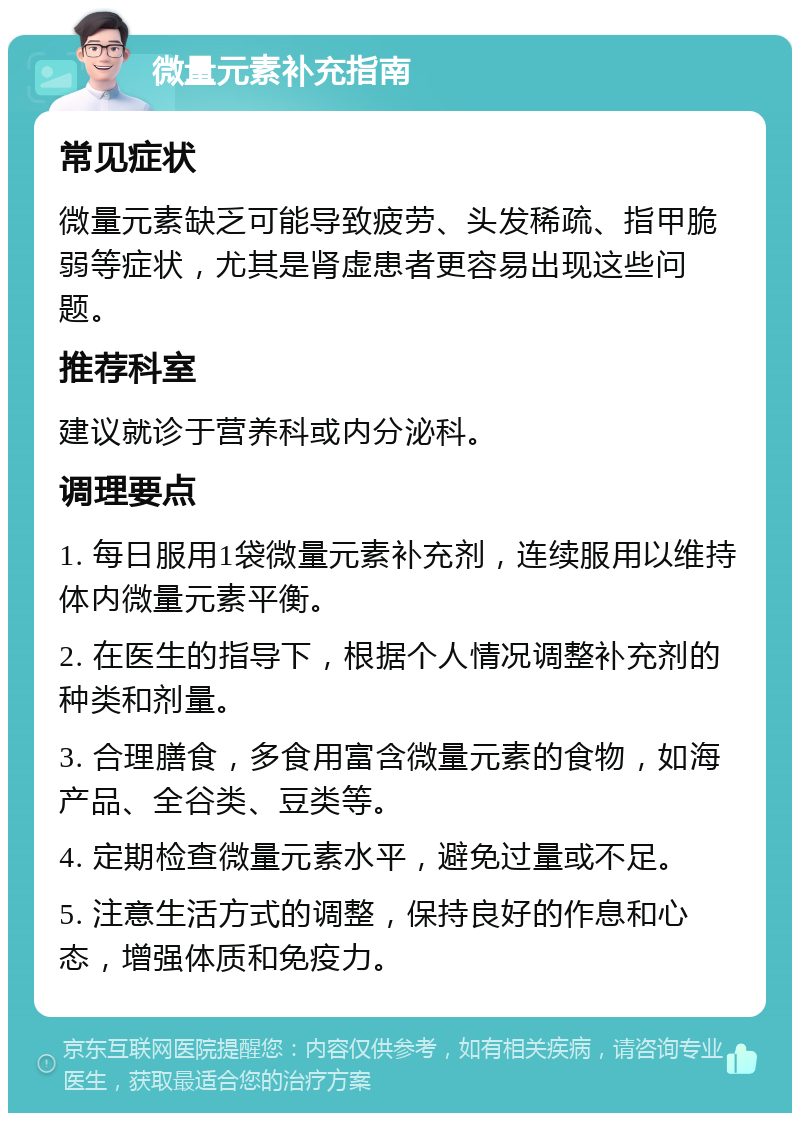 微量元素补充指南 常见症状 微量元素缺乏可能导致疲劳、头发稀疏、指甲脆弱等症状，尤其是肾虚患者更容易出现这些问题。 推荐科室 建议就诊于营养科或内分泌科。 调理要点 1. 每日服用1袋微量元素补充剂，连续服用以维持体内微量元素平衡。 2. 在医生的指导下，根据个人情况调整补充剂的种类和剂量。 3. 合理膳食，多食用富含微量元素的食物，如海产品、全谷类、豆类等。 4. 定期检查微量元素水平，避免过量或不足。 5. 注意生活方式的调整，保持良好的作息和心态，增强体质和免疫力。