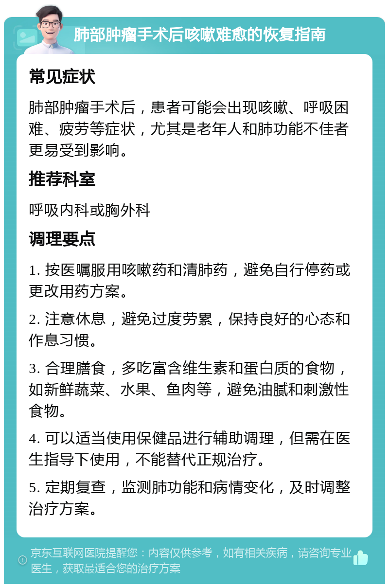 肺部肿瘤手术后咳嗽难愈的恢复指南 常见症状 肺部肿瘤手术后，患者可能会出现咳嗽、呼吸困难、疲劳等症状，尤其是老年人和肺功能不佳者更易受到影响。 推荐科室 呼吸内科或胸外科 调理要点 1. 按医嘱服用咳嗽药和清肺药，避免自行停药或更改用药方案。 2. 注意休息，避免过度劳累，保持良好的心态和作息习惯。 3. 合理膳食，多吃富含维生素和蛋白质的食物，如新鲜蔬菜、水果、鱼肉等，避免油腻和刺激性食物。 4. 可以适当使用保健品进行辅助调理，但需在医生指导下使用，不能替代正规治疗。 5. 定期复查，监测肺功能和病情变化，及时调整治疗方案。