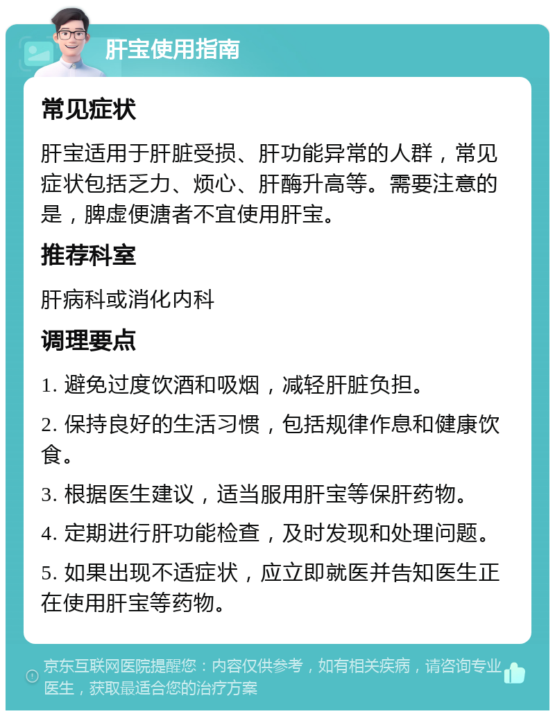 肝宝使用指南 常见症状 肝宝适用于肝脏受损、肝功能异常的人群，常见症状包括乏力、烦心、肝酶升高等。需要注意的是，脾虚便溏者不宜使用肝宝。 推荐科室 肝病科或消化内科 调理要点 1. 避免过度饮酒和吸烟，减轻肝脏负担。 2. 保持良好的生活习惯，包括规律作息和健康饮食。 3. 根据医生建议，适当服用肝宝等保肝药物。 4. 定期进行肝功能检查，及时发现和处理问题。 5. 如果出现不适症状，应立即就医并告知医生正在使用肝宝等药物。