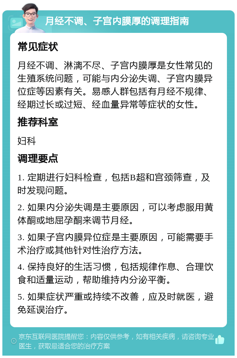 月经不调、子宫内膜厚的调理指南 常见症状 月经不调、淋漓不尽、子宫内膜厚是女性常见的生殖系统问题，可能与内分泌失调、子宫内膜异位症等因素有关。易感人群包括有月经不规律、经期过长或过短、经血量异常等症状的女性。 推荐科室 妇科 调理要点 1. 定期进行妇科检查，包括B超和宫颈筛查，及时发现问题。 2. 如果内分泌失调是主要原因，可以考虑服用黄体酮或地屈孕酮来调节月经。 3. 如果子宫内膜异位症是主要原因，可能需要手术治疗或其他针对性治疗方法。 4. 保持良好的生活习惯，包括规律作息、合理饮食和适量运动，帮助维持内分泌平衡。 5. 如果症状严重或持续不改善，应及时就医，避免延误治疗。