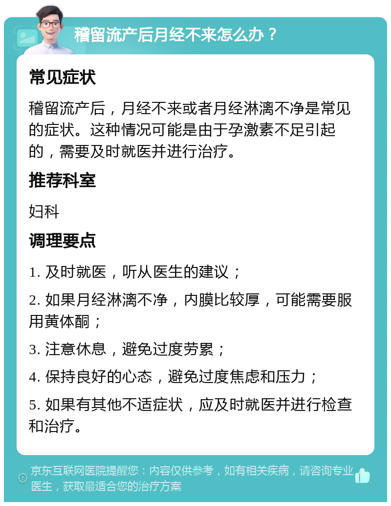 稽留流产后月经不来怎么办？ 常见症状 稽留流产后，月经不来或者月经淋漓不净是常见的症状。这种情况可能是由于孕激素不足引起的，需要及时就医并进行治疗。 推荐科室 妇科 调理要点 1. 及时就医，听从医生的建议； 2. 如果月经淋漓不净，内膜比较厚，可能需要服用黄体酮； 3. 注意休息，避免过度劳累； 4. 保持良好的心态，避免过度焦虑和压力； 5. 如果有其他不适症状，应及时就医并进行检查和治疗。