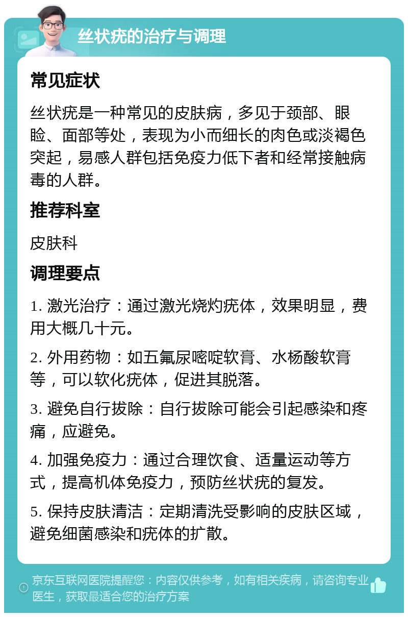 丝状疣的治疗与调理 常见症状 丝状疣是一种常见的皮肤病，多见于颈部、眼睑、面部等处，表现为小而细长的肉色或淡褐色突起，易感人群包括免疫力低下者和经常接触病毒的人群。 推荐科室 皮肤科 调理要点 1. 激光治疗：通过激光烧灼疣体，效果明显，费用大概几十元。 2. 外用药物：如五氟尿嘧啶软膏、水杨酸软膏等，可以软化疣体，促进其脱落。 3. 避免自行拔除：自行拔除可能会引起感染和疼痛，应避免。 4. 加强免疫力：通过合理饮食、适量运动等方式，提高机体免疫力，预防丝状疣的复发。 5. 保持皮肤清洁：定期清洗受影响的皮肤区域，避免细菌感染和疣体的扩散。