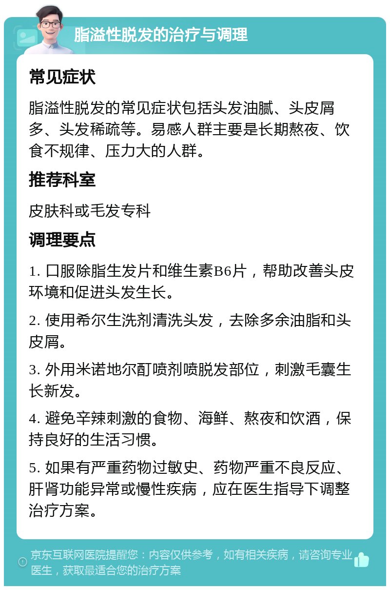 脂溢性脱发的治疗与调理 常见症状 脂溢性脱发的常见症状包括头发油腻、头皮屑多、头发稀疏等。易感人群主要是长期熬夜、饮食不规律、压力大的人群。 推荐科室 皮肤科或毛发专科 调理要点 1. 口服除脂生发片和维生素B6片，帮助改善头皮环境和促进头发生长。 2. 使用希尔生洗剂清洗头发，去除多余油脂和头皮屑。 3. 外用米诺地尔酊喷剂喷脱发部位，刺激毛囊生长新发。 4. 避免辛辣刺激的食物、海鲜、熬夜和饮酒，保持良好的生活习惯。 5. 如果有严重药物过敏史、药物严重不良反应、肝肾功能异常或慢性疾病，应在医生指导下调整治疗方案。