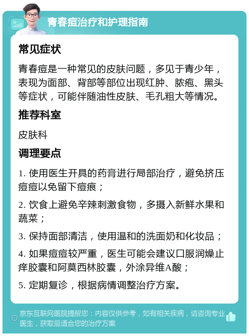 青春痘治疗和护理指南 常见症状 青春痘是一种常见的皮肤问题，多见于青少年，表现为面部、背部等部位出现红肿、脓疱、黑头等症状，可能伴随油性皮肤、毛孔粗大等情况。 推荐科室 皮肤科 调理要点 1. 使用医生开具的药膏进行局部治疗，避免挤压痘痘以免留下痘痕； 2. 饮食上避免辛辣刺激食物，多摄入新鲜水果和蔬菜； 3. 保持面部清洁，使用温和的洗面奶和化妆品； 4. 如果痘痘较严重，医生可能会建议口服润燥止痒胶囊和阿莫西林胶囊，外涂异维A酸； 5. 定期复诊，根据病情调整治疗方案。