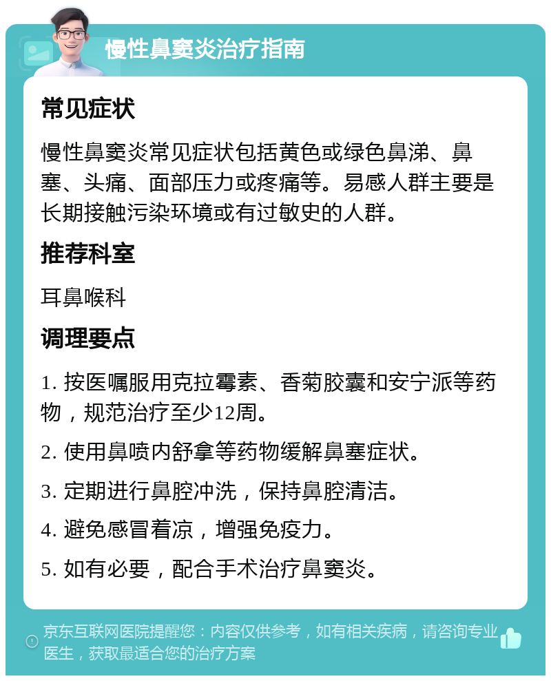 慢性鼻窦炎治疗指南 常见症状 慢性鼻窦炎常见症状包括黄色或绿色鼻涕、鼻塞、头痛、面部压力或疼痛等。易感人群主要是长期接触污染环境或有过敏史的人群。 推荐科室 耳鼻喉科 调理要点 1. 按医嘱服用克拉霉素、香菊胶囊和安宁派等药物，规范治疗至少12周。 2. 使用鼻喷内舒拿等药物缓解鼻塞症状。 3. 定期进行鼻腔冲洗，保持鼻腔清洁。 4. 避免感冒着凉，增强免疫力。 5. 如有必要，配合手术治疗鼻窦炎。