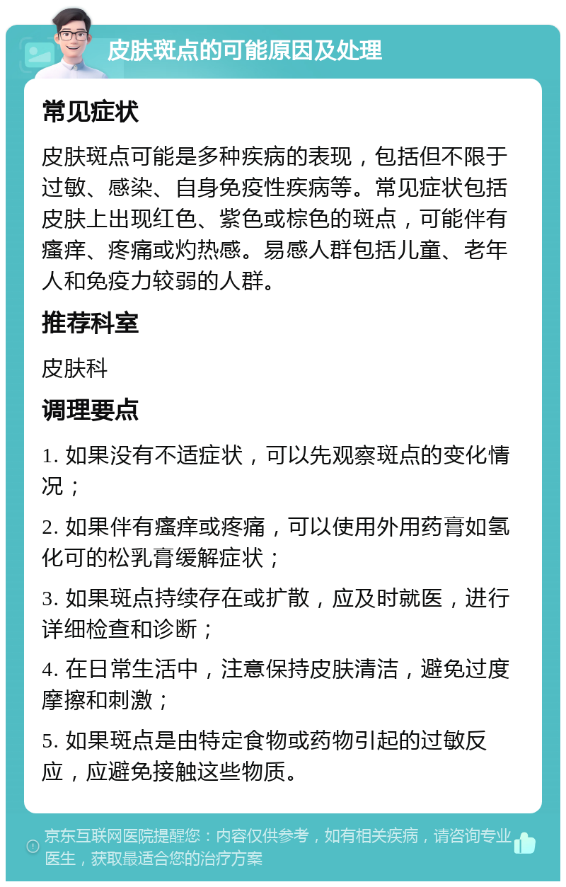 皮肤斑点的可能原因及处理 常见症状 皮肤斑点可能是多种疾病的表现，包括但不限于过敏、感染、自身免疫性疾病等。常见症状包括皮肤上出现红色、紫色或棕色的斑点，可能伴有瘙痒、疼痛或灼热感。易感人群包括儿童、老年人和免疫力较弱的人群。 推荐科室 皮肤科 调理要点 1. 如果没有不适症状，可以先观察斑点的变化情况； 2. 如果伴有瘙痒或疼痛，可以使用外用药膏如氢化可的松乳膏缓解症状； 3. 如果斑点持续存在或扩散，应及时就医，进行详细检查和诊断； 4. 在日常生活中，注意保持皮肤清洁，避免过度摩擦和刺激； 5. 如果斑点是由特定食物或药物引起的过敏反应，应避免接触这些物质。