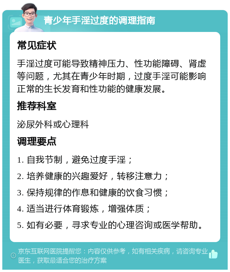 青少年手淫过度的调理指南 常见症状 手淫过度可能导致精神压力、性功能障碍、肾虚等问题，尤其在青少年时期，过度手淫可能影响正常的生长发育和性功能的健康发展。 推荐科室 泌尿外科或心理科 调理要点 1. 自我节制，避免过度手淫； 2. 培养健康的兴趣爱好，转移注意力； 3. 保持规律的作息和健康的饮食习惯； 4. 适当进行体育锻炼，增强体质； 5. 如有必要，寻求专业的心理咨询或医学帮助。