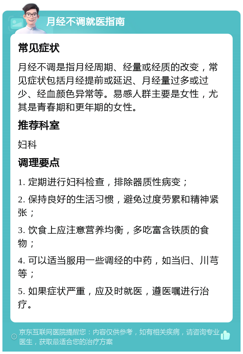 月经不调就医指南 常见症状 月经不调是指月经周期、经量或经质的改变，常见症状包括月经提前或延迟、月经量过多或过少、经血颜色异常等。易感人群主要是女性，尤其是青春期和更年期的女性。 推荐科室 妇科 调理要点 1. 定期进行妇科检查，排除器质性病变； 2. 保持良好的生活习惯，避免过度劳累和精神紧张； 3. 饮食上应注意营养均衡，多吃富含铁质的食物； 4. 可以适当服用一些调经的中药，如当归、川芎等； 5. 如果症状严重，应及时就医，遵医嘱进行治疗。