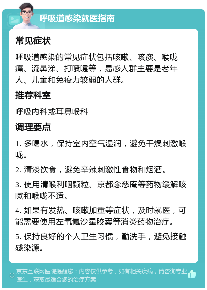 呼吸道感染就医指南 常见症状 呼吸道感染的常见症状包括咳嗽、咳痰、喉咙痛、流鼻涕、打喷嚏等，易感人群主要是老年人、儿童和免疫力较弱的人群。 推荐科室 呼吸内科或耳鼻喉科 调理要点 1. 多喝水，保持室内空气湿润，避免干燥刺激喉咙。 2. 清淡饮食，避免辛辣刺激性食物和烟酒。 3. 使用清喉利咽颗粒、京都念慈庵等药物缓解咳嗽和喉咙不适。 4. 如果有发热、咳嗽加重等症状，及时就医，可能需要使用左氧氟沙星胶囊等消炎药物治疗。 5. 保持良好的个人卫生习惯，勤洗手，避免接触感染源。