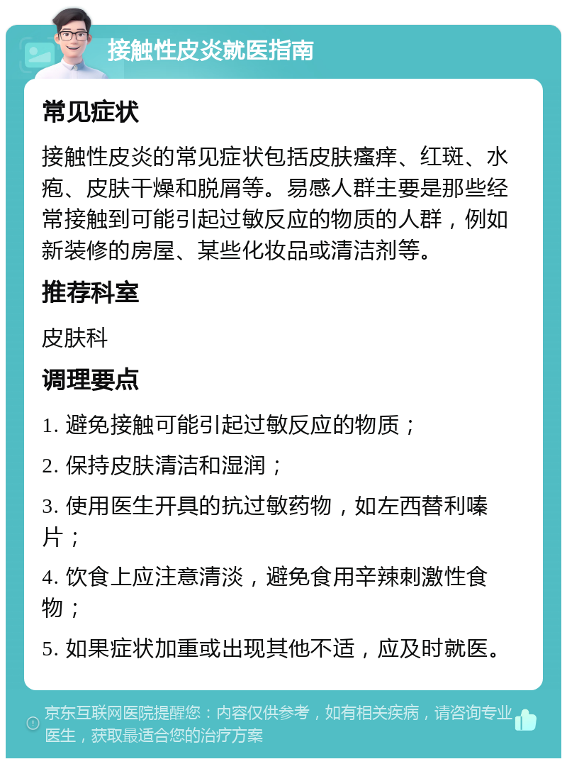 接触性皮炎就医指南 常见症状 接触性皮炎的常见症状包括皮肤瘙痒、红斑、水疱、皮肤干燥和脱屑等。易感人群主要是那些经常接触到可能引起过敏反应的物质的人群，例如新装修的房屋、某些化妆品或清洁剂等。 推荐科室 皮肤科 调理要点 1. 避免接触可能引起过敏反应的物质； 2. 保持皮肤清洁和湿润； 3. 使用医生开具的抗过敏药物，如左西替利嗪片； 4. 饮食上应注意清淡，避免食用辛辣刺激性食物； 5. 如果症状加重或出现其他不适，应及时就医。