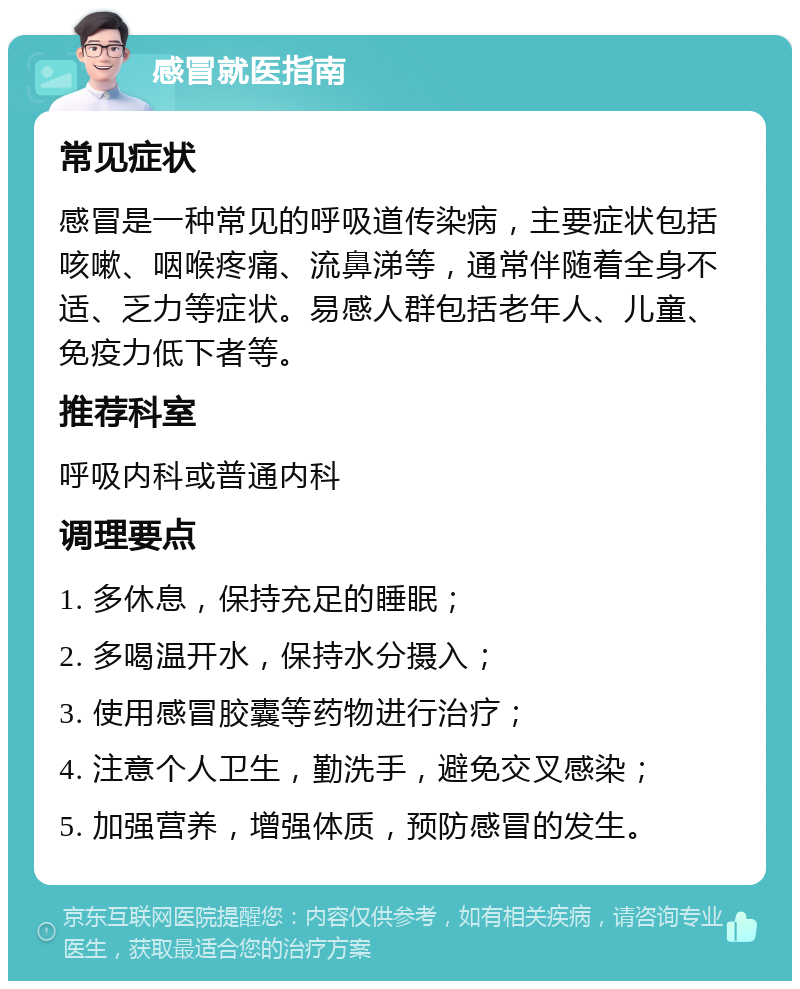 感冒就医指南 常见症状 感冒是一种常见的呼吸道传染病，主要症状包括咳嗽、咽喉疼痛、流鼻涕等，通常伴随着全身不适、乏力等症状。易感人群包括老年人、儿童、免疫力低下者等。 推荐科室 呼吸内科或普通内科 调理要点 1. 多休息，保持充足的睡眠； 2. 多喝温开水，保持水分摄入； 3. 使用感冒胶囊等药物进行治疗； 4. 注意个人卫生，勤洗手，避免交叉感染； 5. 加强营养，增强体质，预防感冒的发生。