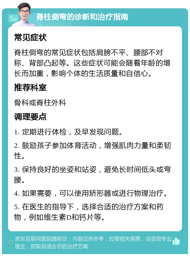 脊柱侧弯的诊断和治疗指南 常见症状 脊柱侧弯的常见症状包括肩膀不平、腰部不对称、背部凸起等。这些症状可能会随着年龄的增长而加重，影响个体的生活质量和自信心。 推荐科室 骨科或脊柱外科 调理要点 1. 定期进行体检，及早发现问题。 2. 鼓励孩子参加体育活动，增强肌肉力量和柔韧性。 3. 保持良好的坐姿和站姿，避免长时间低头或弯腰。 4. 如果需要，可以使用矫形器或进行物理治疗。 5. 在医生的指导下，选择合适的治疗方案和药物，例如维生素D和钙片等。