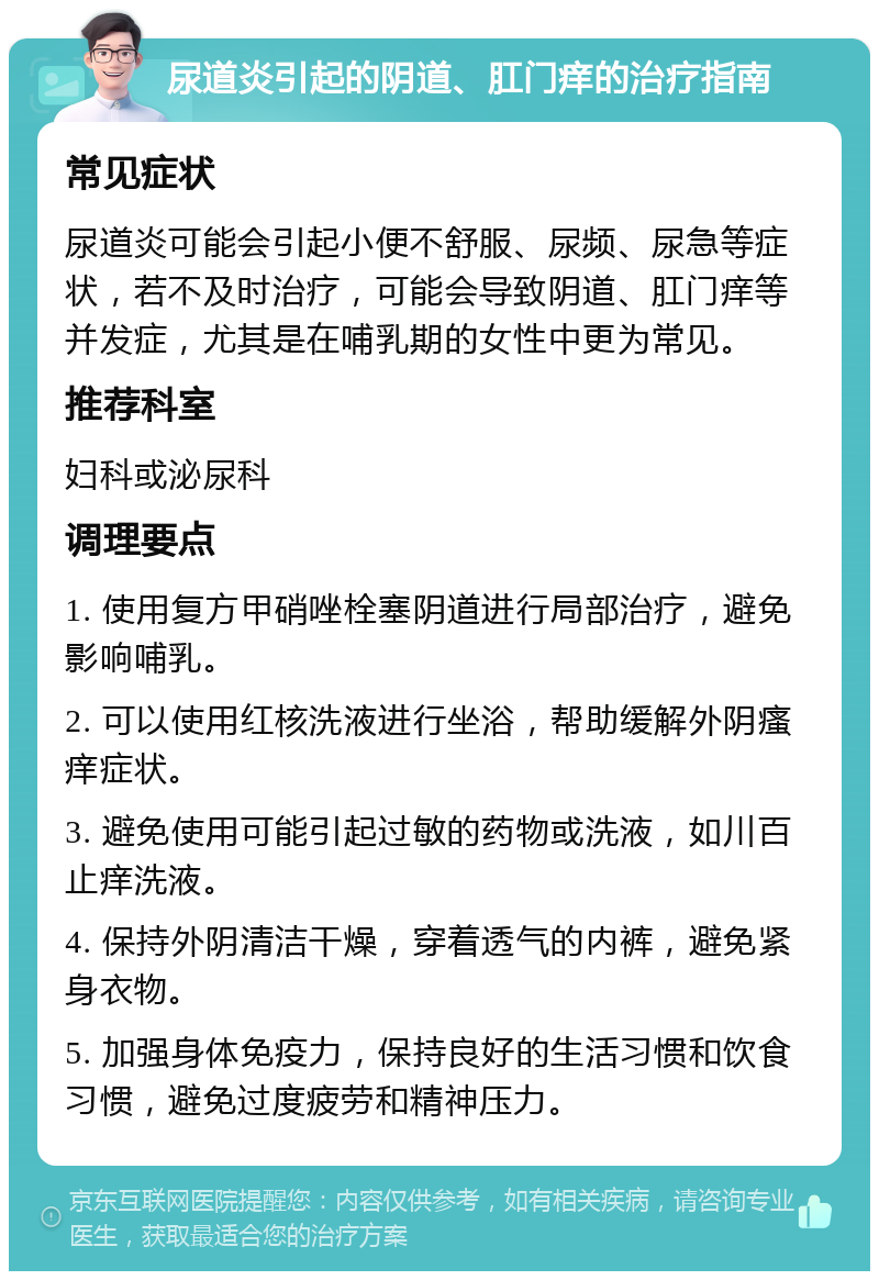 尿道炎引起的阴道、肛门痒的治疗指南 常见症状 尿道炎可能会引起小便不舒服、尿频、尿急等症状，若不及时治疗，可能会导致阴道、肛门痒等并发症，尤其是在哺乳期的女性中更为常见。 推荐科室 妇科或泌尿科 调理要点 1. 使用复方甲硝唑栓塞阴道进行局部治疗，避免影响哺乳。 2. 可以使用红核洗液进行坐浴，帮助缓解外阴瘙痒症状。 3. 避免使用可能引起过敏的药物或洗液，如川百止痒洗液。 4. 保持外阴清洁干燥，穿着透气的内裤，避免紧身衣物。 5. 加强身体免疫力，保持良好的生活习惯和饮食习惯，避免过度疲劳和精神压力。