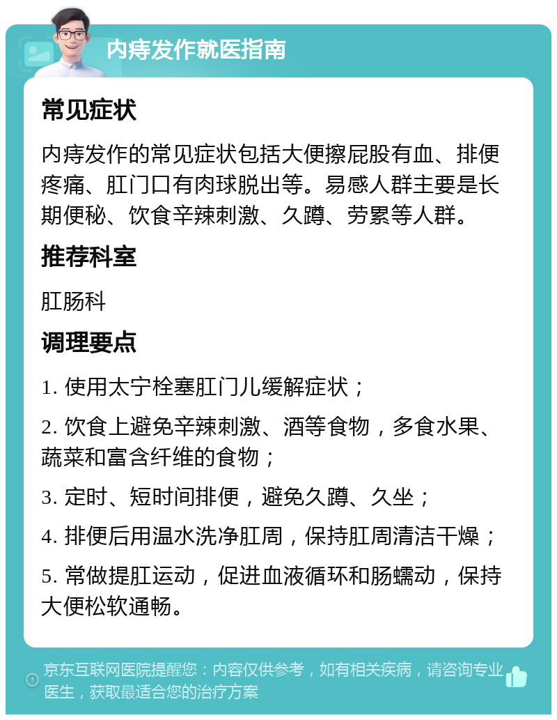 内痔发作就医指南 常见症状 内痔发作的常见症状包括大便擦屁股有血、排便疼痛、肛门口有肉球脱出等。易感人群主要是长期便秘、饮食辛辣刺激、久蹲、劳累等人群。 推荐科室 肛肠科 调理要点 1. 使用太宁栓塞肛门儿缓解症状； 2. 饮食上避免辛辣刺激、酒等食物，多食水果、蔬菜和富含纤维的食物； 3. 定时、短时间排便，避免久蹲、久坐； 4. 排便后用温水洗净肛周，保持肛周清洁干燥； 5. 常做提肛运动，促进血液循环和肠蠕动，保持大便松软通畅。