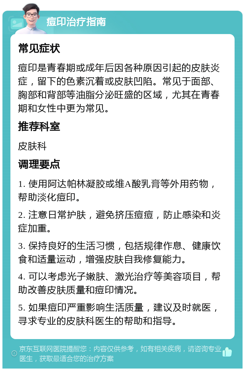 痘印治疗指南 常见症状 痘印是青春期或成年后因各种原因引起的皮肤炎症，留下的色素沉着或皮肤凹陷。常见于面部、胸部和背部等油脂分泌旺盛的区域，尤其在青春期和女性中更为常见。 推荐科室 皮肤科 调理要点 1. 使用阿达帕林凝胶或维A酸乳膏等外用药物，帮助淡化痘印。 2. 注意日常护肤，避免挤压痘痘，防止感染和炎症加重。 3. 保持良好的生活习惯，包括规律作息、健康饮食和适量运动，增强皮肤自我修复能力。 4. 可以考虑光子嫩肤、激光治疗等美容项目，帮助改善皮肤质量和痘印情况。 5. 如果痘印严重影响生活质量，建议及时就医，寻求专业的皮肤科医生的帮助和指导。