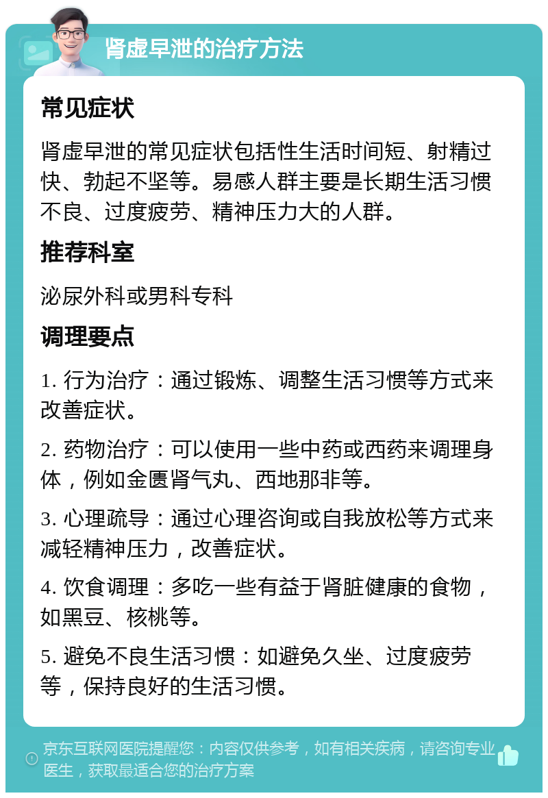 肾虚早泄的治疗方法 常见症状 肾虚早泄的常见症状包括性生活时间短、射精过快、勃起不坚等。易感人群主要是长期生活习惯不良、过度疲劳、精神压力大的人群。 推荐科室 泌尿外科或男科专科 调理要点 1. 行为治疗：通过锻炼、调整生活习惯等方式来改善症状。 2. 药物治疗：可以使用一些中药或西药来调理身体，例如金匮肾气丸、西地那非等。 3. 心理疏导：通过心理咨询或自我放松等方式来减轻精神压力，改善症状。 4. 饮食调理：多吃一些有益于肾脏健康的食物，如黑豆、核桃等。 5. 避免不良生活习惯：如避免久坐、过度疲劳等，保持良好的生活习惯。