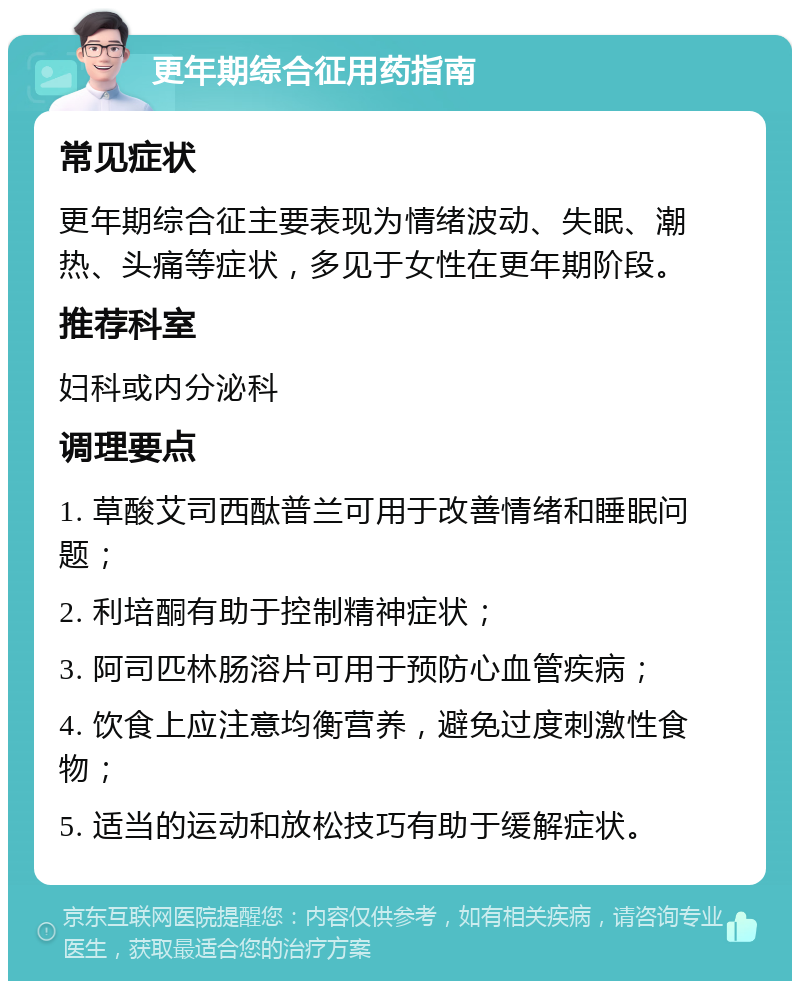 更年期综合征用药指南 常见症状 更年期综合征主要表现为情绪波动、失眠、潮热、头痛等症状，多见于女性在更年期阶段。 推荐科室 妇科或内分泌科 调理要点 1. 草酸艾司西酞普兰可用于改善情绪和睡眠问题； 2. 利培酮有助于控制精神症状； 3. 阿司匹林肠溶片可用于预防心血管疾病； 4. 饮食上应注意均衡营养，避免过度刺激性食物； 5. 适当的运动和放松技巧有助于缓解症状。