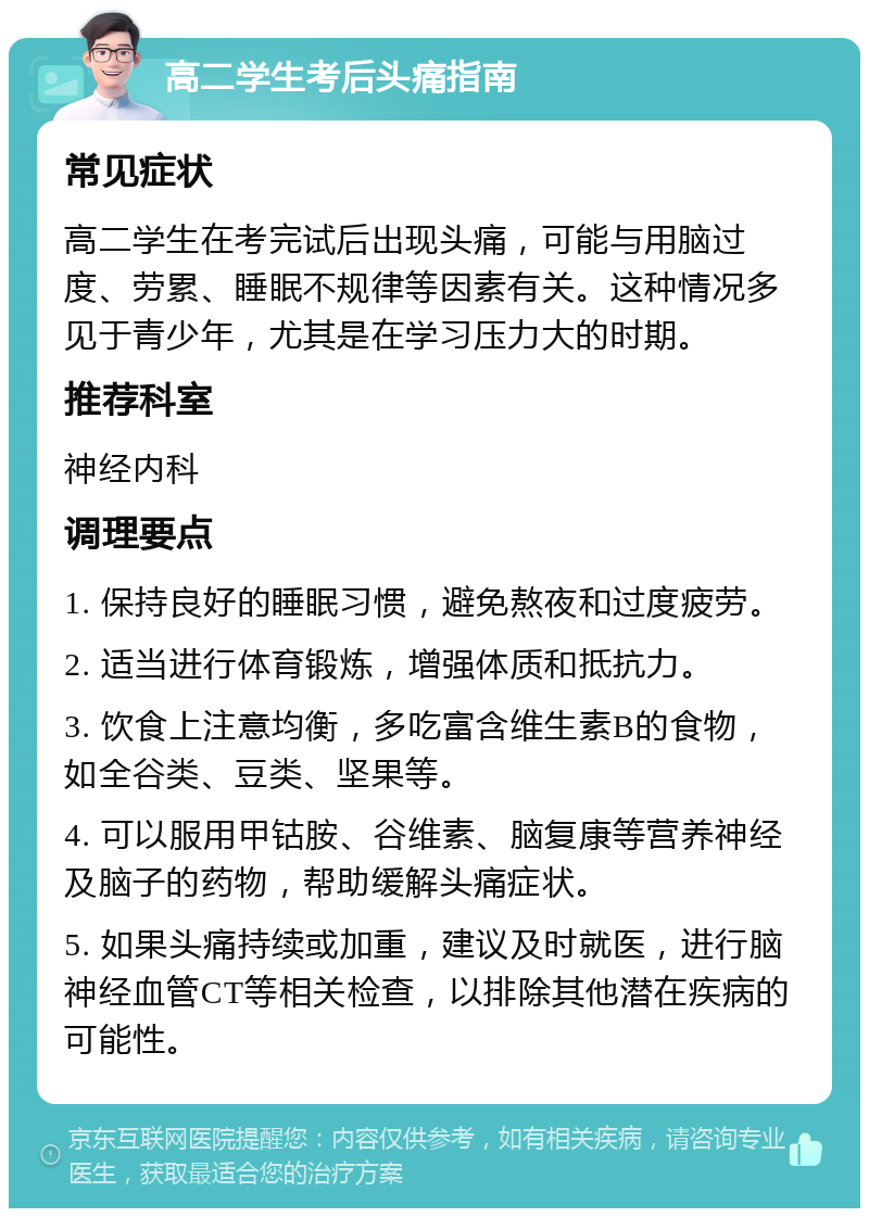 高二学生考后头痛指南 常见症状 高二学生在考完试后出现头痛，可能与用脑过度、劳累、睡眠不规律等因素有关。这种情况多见于青少年，尤其是在学习压力大的时期。 推荐科室 神经内科 调理要点 1. 保持良好的睡眠习惯，避免熬夜和过度疲劳。 2. 适当进行体育锻炼，增强体质和抵抗力。 3. 饮食上注意均衡，多吃富含维生素B的食物，如全谷类、豆类、坚果等。 4. 可以服用甲钴胺、谷维素、脑复康等营养神经及脑子的药物，帮助缓解头痛症状。 5. 如果头痛持续或加重，建议及时就医，进行脑神经血管CT等相关检查，以排除其他潜在疾病的可能性。