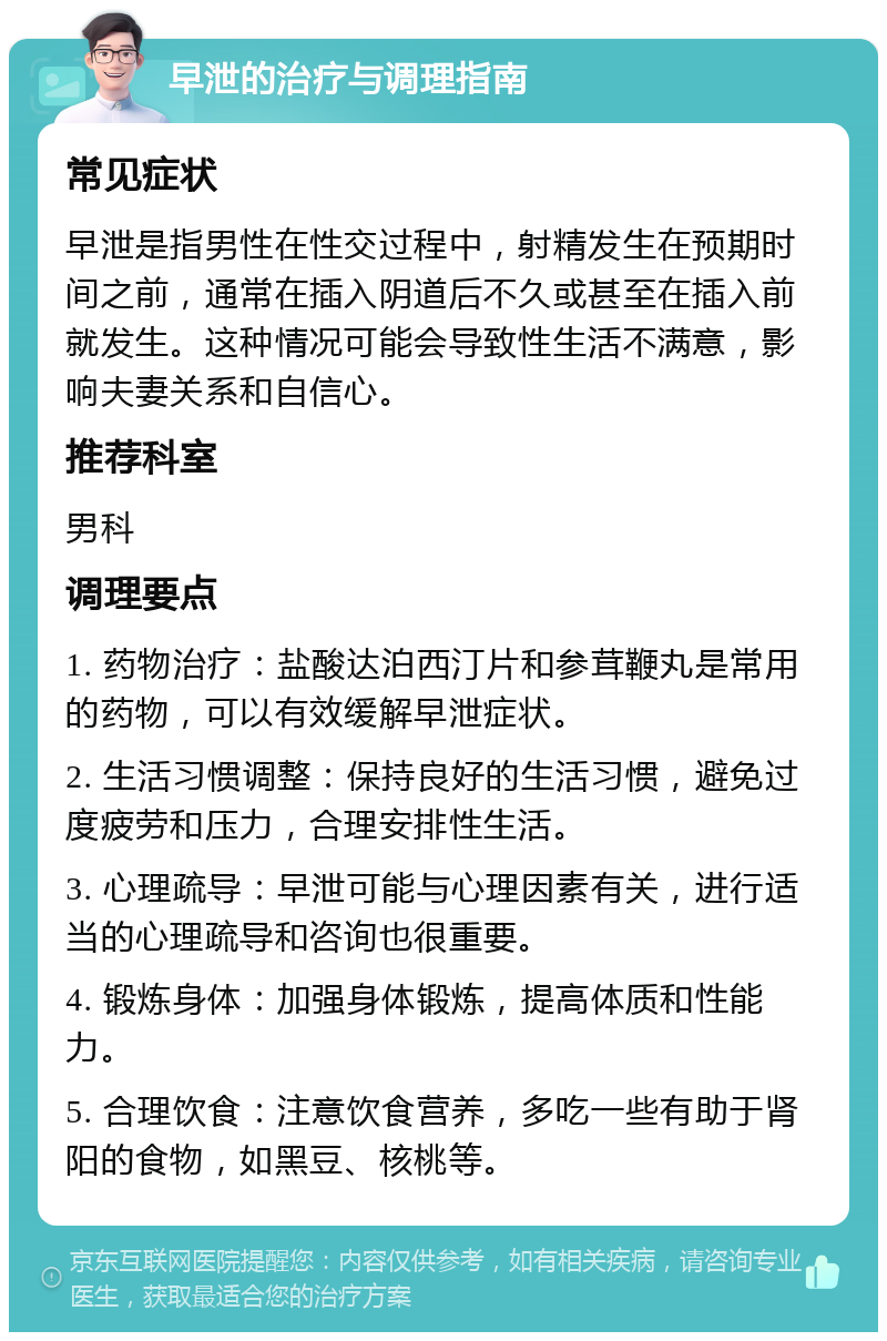 早泄的治疗与调理指南 常见症状 早泄是指男性在性交过程中，射精发生在预期时间之前，通常在插入阴道后不久或甚至在插入前就发生。这种情况可能会导致性生活不满意，影响夫妻关系和自信心。 推荐科室 男科 调理要点 1. 药物治疗：盐酸达泊西汀片和参茸鞭丸是常用的药物，可以有效缓解早泄症状。 2. 生活习惯调整：保持良好的生活习惯，避免过度疲劳和压力，合理安排性生活。 3. 心理疏导：早泄可能与心理因素有关，进行适当的心理疏导和咨询也很重要。 4. 锻炼身体：加强身体锻炼，提高体质和性能力。 5. 合理饮食：注意饮食营养，多吃一些有助于肾阳的食物，如黑豆、核桃等。