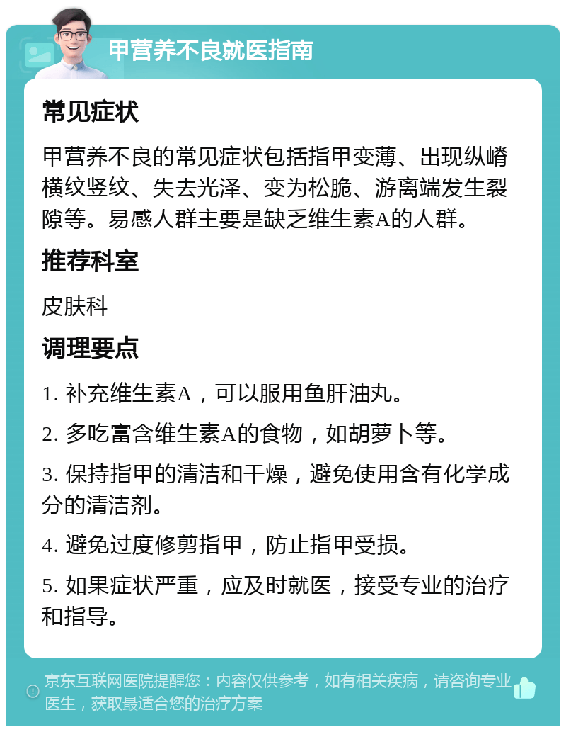 甲营养不良就医指南 常见症状 甲营养不良的常见症状包括指甲变薄、出现纵嵴横纹竖纹、失去光泽、变为松脆、游离端发生裂隙等。易感人群主要是缺乏维生素A的人群。 推荐科室 皮肤科 调理要点 1. 补充维生素A，可以服用鱼肝油丸。 2. 多吃富含维生素A的食物，如胡萝卜等。 3. 保持指甲的清洁和干燥，避免使用含有化学成分的清洁剂。 4. 避免过度修剪指甲，防止指甲受损。 5. 如果症状严重，应及时就医，接受专业的治疗和指导。