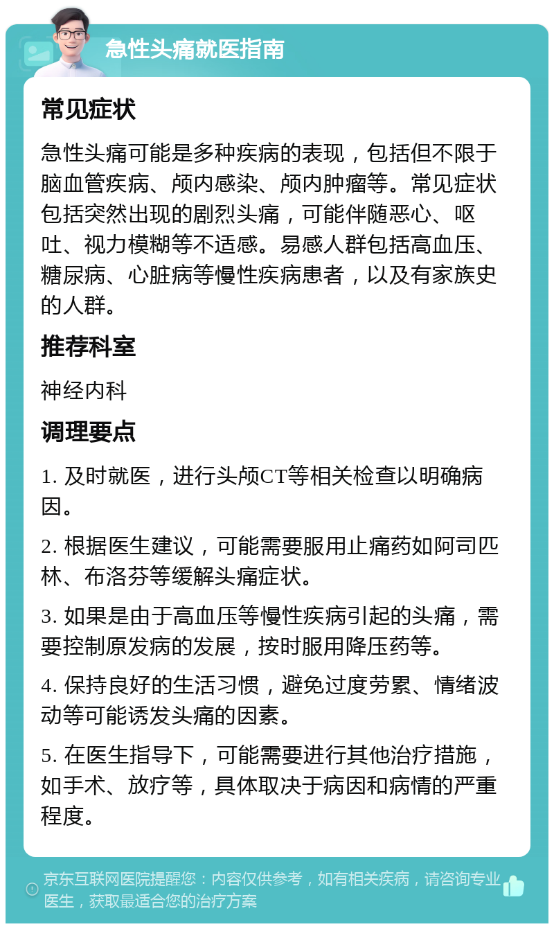 急性头痛就医指南 常见症状 急性头痛可能是多种疾病的表现，包括但不限于脑血管疾病、颅内感染、颅内肿瘤等。常见症状包括突然出现的剧烈头痛，可能伴随恶心、呕吐、视力模糊等不适感。易感人群包括高血压、糖尿病、心脏病等慢性疾病患者，以及有家族史的人群。 推荐科室 神经内科 调理要点 1. 及时就医，进行头颅CT等相关检查以明确病因。 2. 根据医生建议，可能需要服用止痛药如阿司匹林、布洛芬等缓解头痛症状。 3. 如果是由于高血压等慢性疾病引起的头痛，需要控制原发病的发展，按时服用降压药等。 4. 保持良好的生活习惯，避免过度劳累、情绪波动等可能诱发头痛的因素。 5. 在医生指导下，可能需要进行其他治疗措施，如手术、放疗等，具体取决于病因和病情的严重程度。