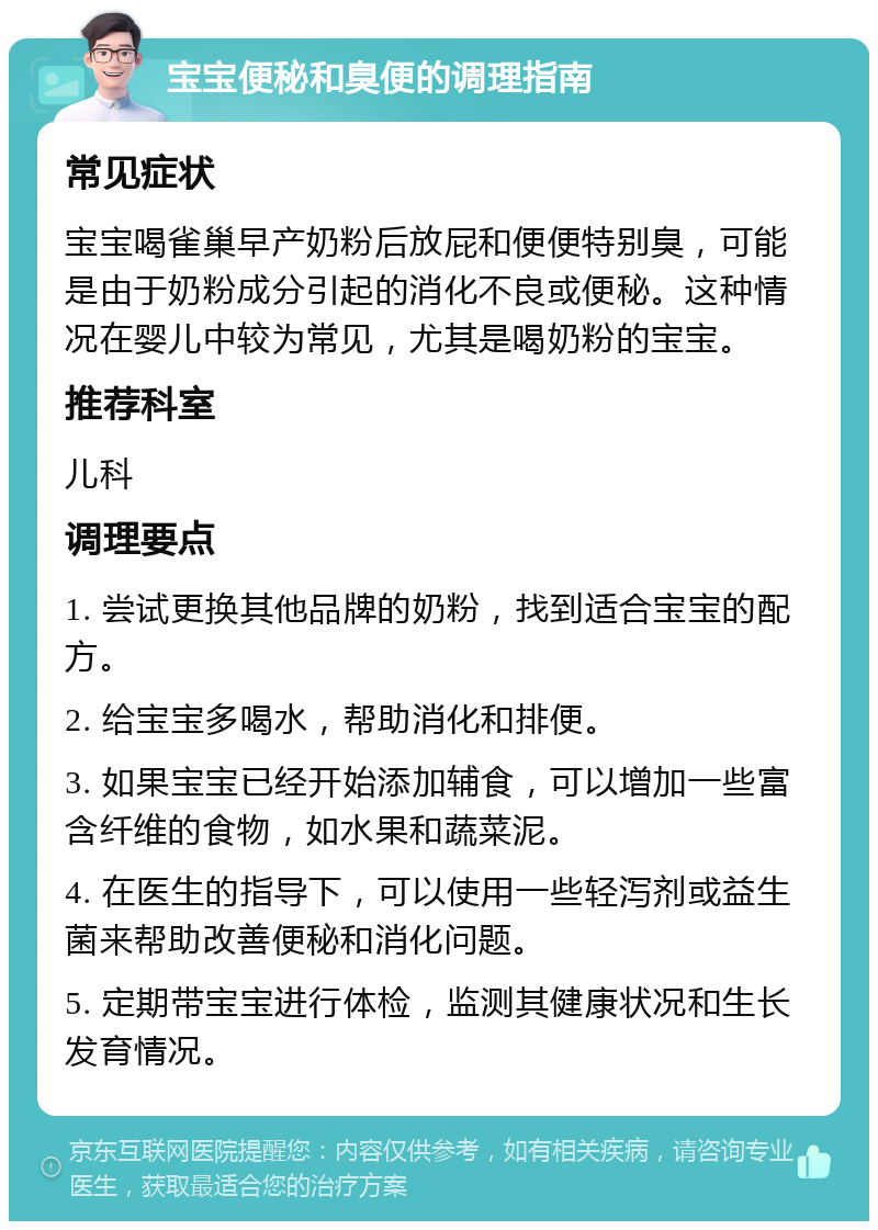 宝宝便秘和臭便的调理指南 常见症状 宝宝喝雀巢早产奶粉后放屁和便便特别臭，可能是由于奶粉成分引起的消化不良或便秘。这种情况在婴儿中较为常见，尤其是喝奶粉的宝宝。 推荐科室 儿科 调理要点 1. 尝试更换其他品牌的奶粉，找到适合宝宝的配方。 2. 给宝宝多喝水，帮助消化和排便。 3. 如果宝宝已经开始添加辅食，可以增加一些富含纤维的食物，如水果和蔬菜泥。 4. 在医生的指导下，可以使用一些轻泻剂或益生菌来帮助改善便秘和消化问题。 5. 定期带宝宝进行体检，监测其健康状况和生长发育情况。