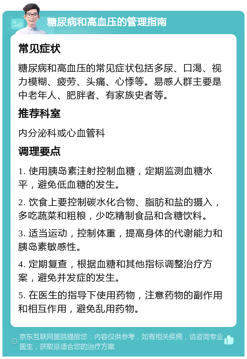 糖尿病和高血压的管理指南 常见症状 糖尿病和高血压的常见症状包括多尿、口渴、视力模糊、疲劳、头痛、心悸等。易感人群主要是中老年人、肥胖者、有家族史者等。 推荐科室 内分泌科或心血管科 调理要点 1. 使用胰岛素注射控制血糖，定期监测血糖水平，避免低血糖的发生。 2. 饮食上要控制碳水化合物、脂肪和盐的摄入，多吃蔬菜和粗粮，少吃精制食品和含糖饮料。 3. 适当运动，控制体重，提高身体的代谢能力和胰岛素敏感性。 4. 定期复查，根据血糖和其他指标调整治疗方案，避免并发症的发生。 5. 在医生的指导下使用药物，注意药物的副作用和相互作用，避免乱用药物。