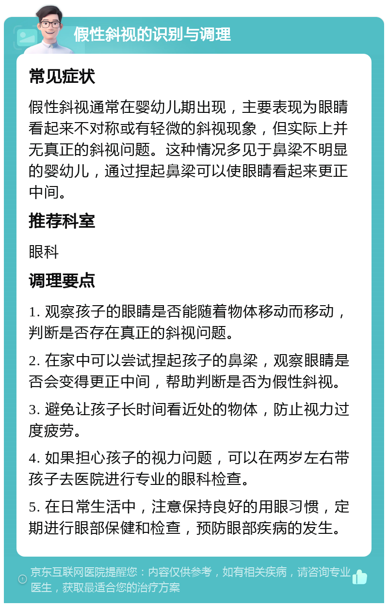 假性斜视的识别与调理 常见症状 假性斜视通常在婴幼儿期出现，主要表现为眼睛看起来不对称或有轻微的斜视现象，但实际上并无真正的斜视问题。这种情况多见于鼻梁不明显的婴幼儿，通过捏起鼻梁可以使眼睛看起来更正中间。 推荐科室 眼科 调理要点 1. 观察孩子的眼睛是否能随着物体移动而移动，判断是否存在真正的斜视问题。 2. 在家中可以尝试捏起孩子的鼻梁，观察眼睛是否会变得更正中间，帮助判断是否为假性斜视。 3. 避免让孩子长时间看近处的物体，防止视力过度疲劳。 4. 如果担心孩子的视力问题，可以在两岁左右带孩子去医院进行专业的眼科检查。 5. 在日常生活中，注意保持良好的用眼习惯，定期进行眼部保健和检查，预防眼部疾病的发生。