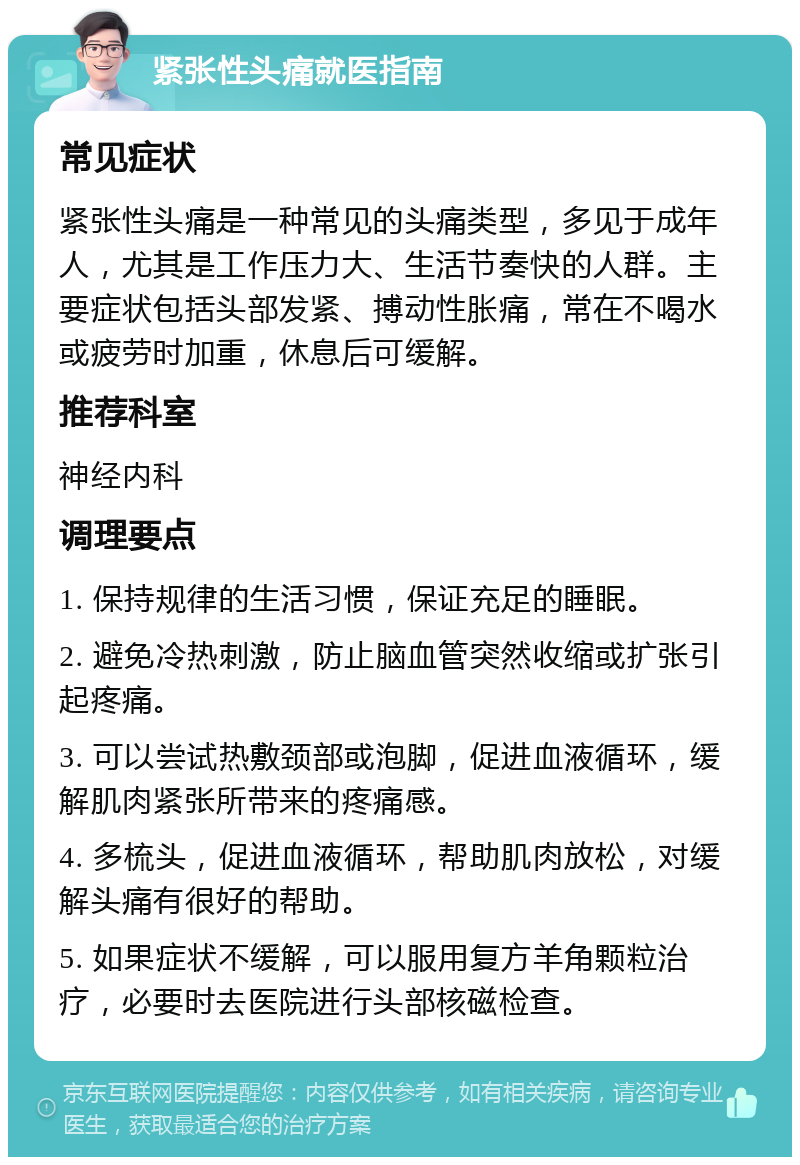 紧张性头痛就医指南 常见症状 紧张性头痛是一种常见的头痛类型，多见于成年人，尤其是工作压力大、生活节奏快的人群。主要症状包括头部发紧、搏动性胀痛，常在不喝水或疲劳时加重，休息后可缓解。 推荐科室 神经内科 调理要点 1. 保持规律的生活习惯，保证充足的睡眠。 2. 避免冷热刺激，防止脑血管突然收缩或扩张引起疼痛。 3. 可以尝试热敷颈部或泡脚，促进血液循环，缓解肌肉紧张所带来的疼痛感。 4. 多梳头，促进血液循环，帮助肌肉放松，对缓解头痛有很好的帮助。 5. 如果症状不缓解，可以服用复方羊角颗粒治疗，必要时去医院进行头部核磁检查。