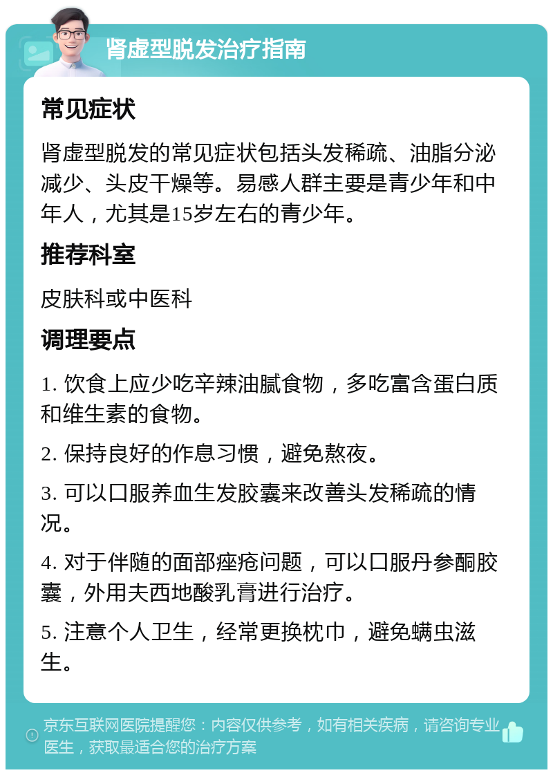 肾虚型脱发治疗指南 常见症状 肾虚型脱发的常见症状包括头发稀疏、油脂分泌减少、头皮干燥等。易感人群主要是青少年和中年人，尤其是15岁左右的青少年。 推荐科室 皮肤科或中医科 调理要点 1. 饮食上应少吃辛辣油腻食物，多吃富含蛋白质和维生素的食物。 2. 保持良好的作息习惯，避免熬夜。 3. 可以口服养血生发胶囊来改善头发稀疏的情况。 4. 对于伴随的面部痤疮问题，可以口服丹参酮胶囊，外用夫西地酸乳膏进行治疗。 5. 注意个人卫生，经常更换枕巾，避免螨虫滋生。