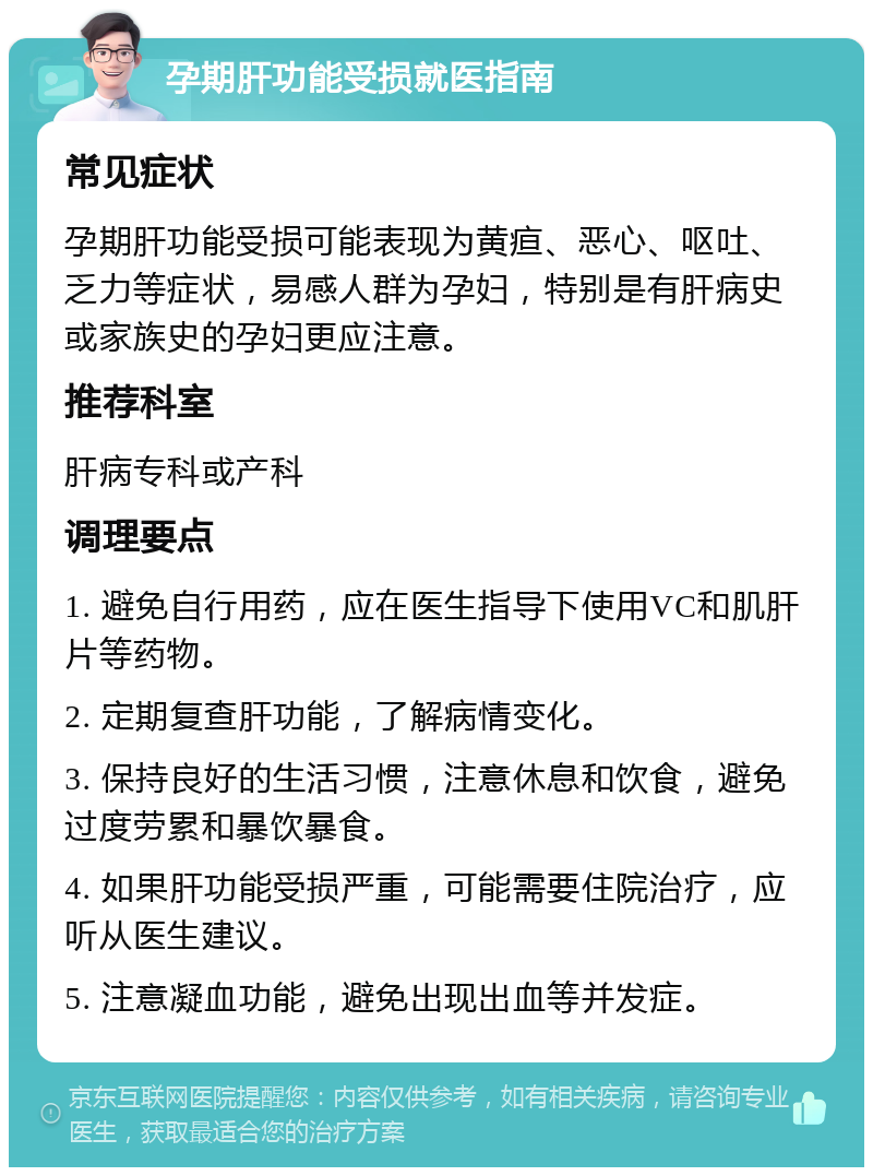 孕期肝功能受损就医指南 常见症状 孕期肝功能受损可能表现为黄疸、恶心、呕吐、乏力等症状，易感人群为孕妇，特别是有肝病史或家族史的孕妇更应注意。 推荐科室 肝病专科或产科 调理要点 1. 避免自行用药，应在医生指导下使用VC和肌肝片等药物。 2. 定期复查肝功能，了解病情变化。 3. 保持良好的生活习惯，注意休息和饮食，避免过度劳累和暴饮暴食。 4. 如果肝功能受损严重，可能需要住院治疗，应听从医生建议。 5. 注意凝血功能，避免出现出血等并发症。