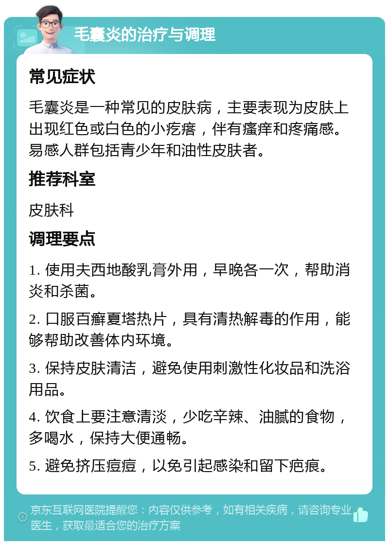 毛囊炎的治疗与调理 常见症状 毛囊炎是一种常见的皮肤病，主要表现为皮肤上出现红色或白色的小疙瘩，伴有瘙痒和疼痛感。易感人群包括青少年和油性皮肤者。 推荐科室 皮肤科 调理要点 1. 使用夫西地酸乳膏外用，早晚各一次，帮助消炎和杀菌。 2. 口服百癣夏塔热片，具有清热解毒的作用，能够帮助改善体内环境。 3. 保持皮肤清洁，避免使用刺激性化妆品和洗浴用品。 4. 饮食上要注意清淡，少吃辛辣、油腻的食物，多喝水，保持大便通畅。 5. 避免挤压痘痘，以免引起感染和留下疤痕。