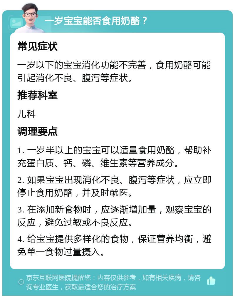 一岁宝宝能否食用奶酪？ 常见症状 一岁以下的宝宝消化功能不完善，食用奶酪可能引起消化不良、腹泻等症状。 推荐科室 儿科 调理要点 1. 一岁半以上的宝宝可以适量食用奶酪，帮助补充蛋白质、钙、磷、维生素等营养成分。 2. 如果宝宝出现消化不良、腹泻等症状，应立即停止食用奶酪，并及时就医。 3. 在添加新食物时，应逐渐增加量，观察宝宝的反应，避免过敏或不良反应。 4. 给宝宝提供多样化的食物，保证营养均衡，避免单一食物过量摄入。