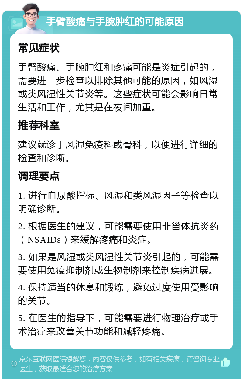 手臂酸痛与手腕肿红的可能原因 常见症状 手臂酸痛、手腕肿红和疼痛可能是炎症引起的，需要进一步检查以排除其他可能的原因，如风湿或类风湿性关节炎等。这些症状可能会影响日常生活和工作，尤其是在夜间加重。 推荐科室 建议就诊于风湿免疫科或骨科，以便进行详细的检查和诊断。 调理要点 1. 进行血尿酸指标、风湿和类风湿因子等检查以明确诊断。 2. 根据医生的建议，可能需要使用非甾体抗炎药（NSAIDs）来缓解疼痛和炎症。 3. 如果是风湿或类风湿性关节炎引起的，可能需要使用免疫抑制剂或生物制剂来控制疾病进展。 4. 保持适当的休息和锻炼，避免过度使用受影响的关节。 5. 在医生的指导下，可能需要进行物理治疗或手术治疗来改善关节功能和减轻疼痛。