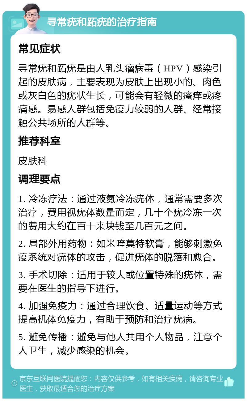 寻常疣和跖疣的治疗指南 常见症状 寻常疣和跖疣是由人乳头瘤病毒（HPV）感染引起的皮肤病，主要表现为皮肤上出现小的、肉色或灰白色的疣状生长，可能会有轻微的瘙痒或疼痛感。易感人群包括免疫力较弱的人群、经常接触公共场所的人群等。 推荐科室 皮肤科 调理要点 1. 冷冻疗法：通过液氮冷冻疣体，通常需要多次治疗，费用视疣体数量而定，几十个疣冷冻一次的费用大约在百十来块钱至几百元之间。 2. 局部外用药物：如米喹莫特软膏，能够刺激免疫系统对疣体的攻击，促进疣体的脱落和愈合。 3. 手术切除：适用于较大或位置特殊的疣体，需要在医生的指导下进行。 4. 加强免疫力：通过合理饮食、适量运动等方式提高机体免疫力，有助于预防和治疗疣病。 5. 避免传播：避免与他人共用个人物品，注意个人卫生，减少感染的机会。